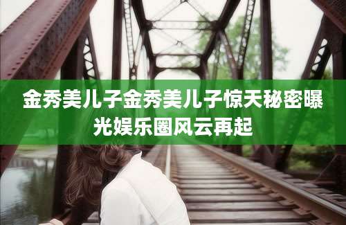 金秀美儿子金秀美儿子惊天秘密曝光娱乐圈风云再起