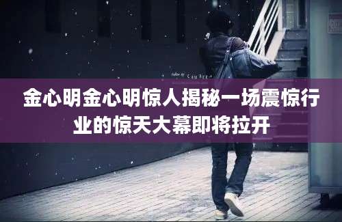 金心明金心明惊人揭秘一场震惊行业的惊天大幕即将拉开