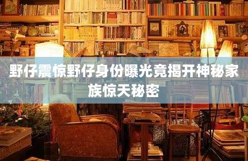 野仔震惊野仔身份曝光竟揭开神秘家族惊天秘密
