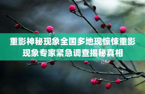 重影神秘现象全国多地现惊悚重影现象专家紧急调查揭秘真相