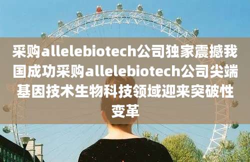 采购allelebiotech公司独家震撼我国成功采购allelebiotech公司尖端基因技术生物科技领域迎来突破性变革