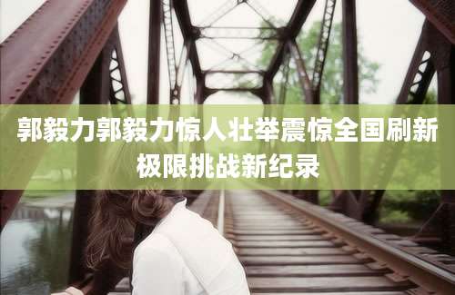 郭毅力郭毅力惊人壮举震惊全国刷新极限挑战新纪录