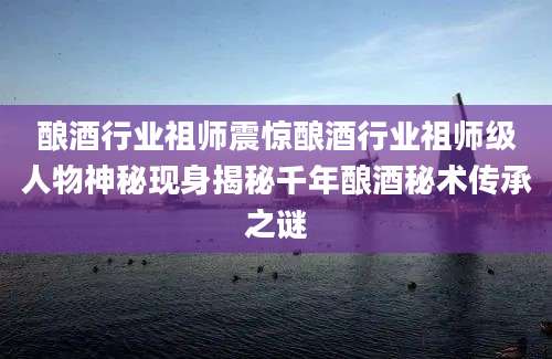 酿酒行业祖师震惊酿酒行业祖师级人物神秘现身揭秘千年酿酒秘术传承之谜