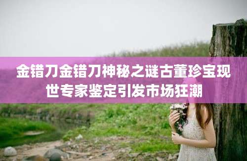 金错刀金错刀神秘之谜古董珍宝现世专家鉴定引发市场狂潮