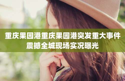 重庆果园港重庆果园港突发重大事件震撼全城现场实况曝光