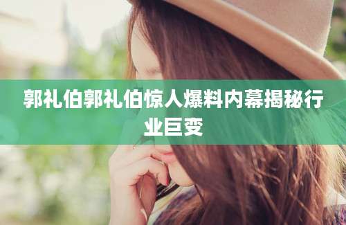 郭礼伯郭礼伯惊人爆料内幕揭秘行业巨变
