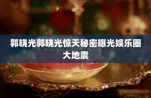 郭晓光郭晓光惊天秘密曝光娱乐圈大地震