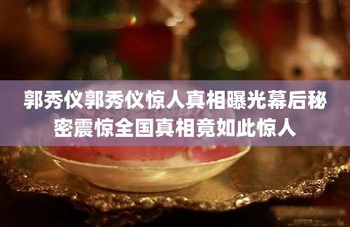 郭秀仪郭秀仪惊人真相曝光幕后秘密震惊全国真相竟如此惊人