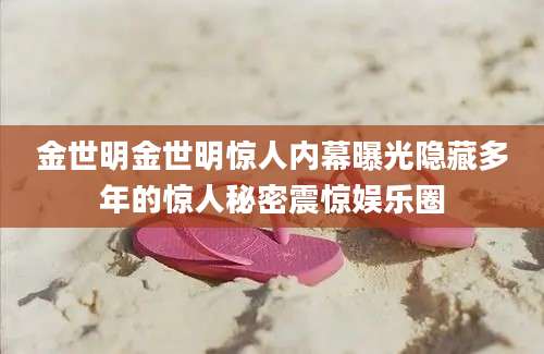 金世明金世明惊人内幕曝光隐藏多年的惊人秘密震惊娱乐圈