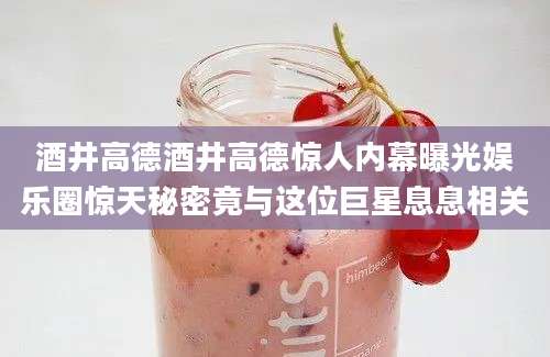 酒井高德酒井高德惊人内幕曝光娱乐圈惊天秘密竟与这位巨星息息相关