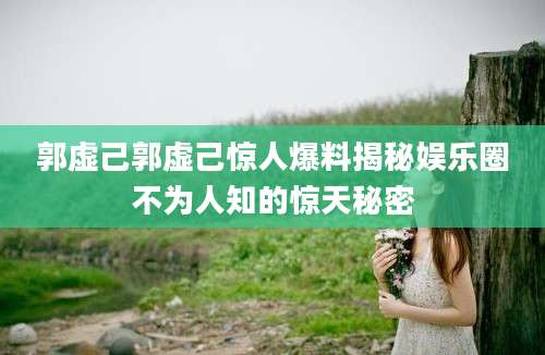 郭虚己郭虚己惊人爆料揭秘娱乐圈不为人知的惊天秘密