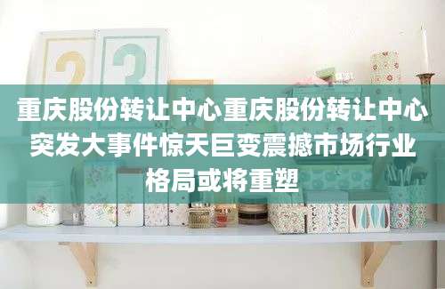 重庆股份转让中心重庆股份转让中心突发大事件惊天巨变震撼市场行业格局或将重塑