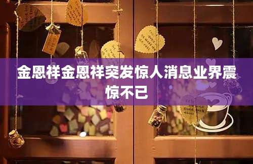 金恩祥金恩祥突发惊人消息业界震惊不已