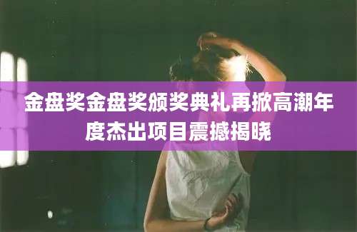 金盘奖金盘奖颁奖典礼再掀高潮年度杰出项目震撼揭晓