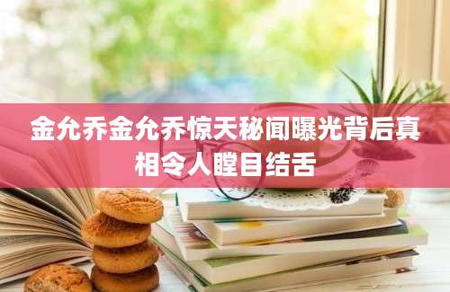 金允乔金允乔惊天秘闻曝光背后真相令人瞠目结舌