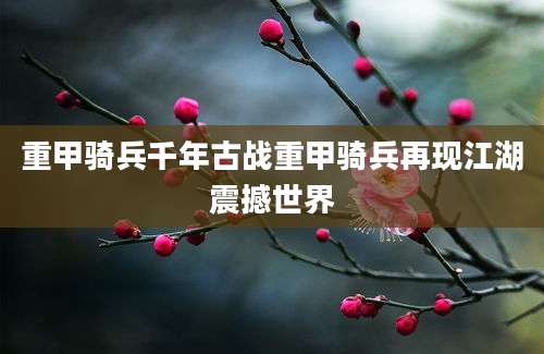 重甲骑兵千年古战重甲骑兵再现江湖震撼世界