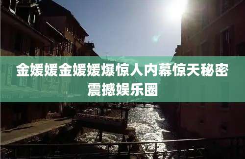 金媛媛金媛媛爆惊人内幕惊天秘密震撼娱乐圈