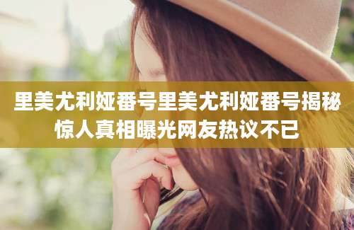 里美尤利娅番号里美尤利娅番号揭秘惊人真相曝光网友热议不已