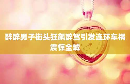 醉醉男子街头狂飙醉驾引发连环车祸震惊全城