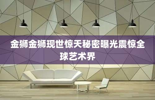 金狮金狮现世惊天秘密曝光震惊全球艺术界
