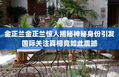 金正兰金正兰惊人揭秘神秘身份引发国际关注真相竟如此震撼