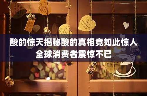 酸的惊天揭秘酸的真相竟如此惊人全球消费者震惊不已