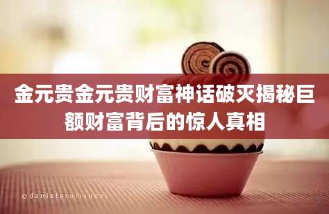 金元贵金元贵财富神话破灭揭秘巨额财富背后的惊人真相