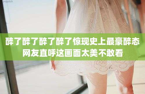醉了醉了醉了醉了惊现史上最豪醉态网友直呼这画面太美不敢看