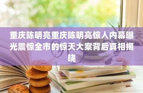 重庆陈明亮重庆陈明亮惊人内幕曝光震惊全市的惊天大案背后真相揭晓