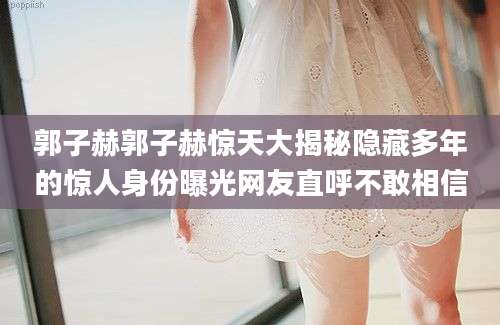 郭子赫郭子赫惊天大揭秘隐藏多年的惊人身份曝光网友直呼不敢相信