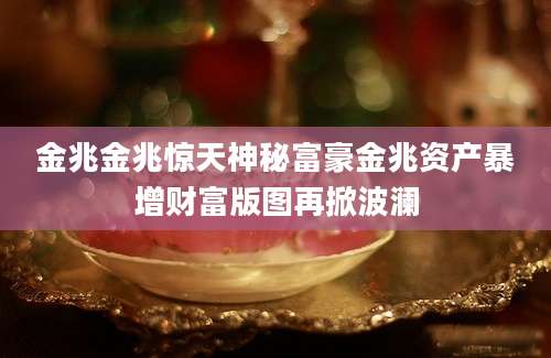金兆金兆惊天神秘富豪金兆资产暴增财富版图再掀波澜