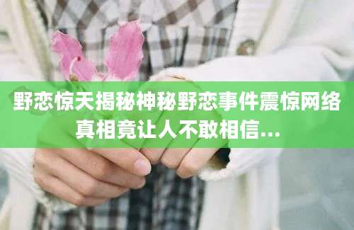 野恋惊天揭秘神秘野恋事件震惊网络真相竟让人不敢相信...