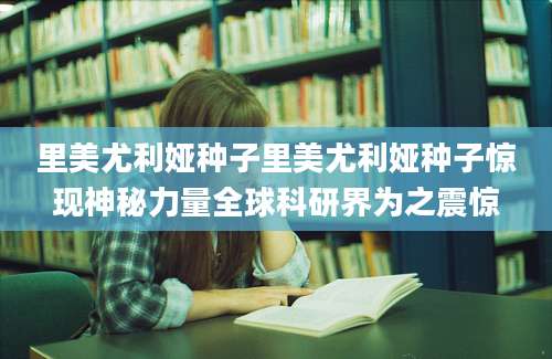 里美尤利娅种子里美尤利娅种子惊现神秘力量全球科研界为之震惊
