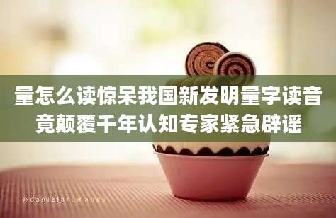 量怎么读惊呆我国新发明量字读音竟颠覆千年认知专家紧急辟谣
