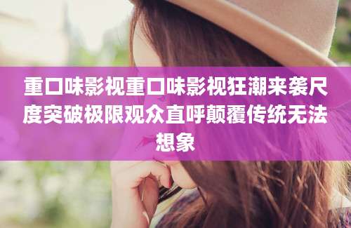 重口味影视重口味影视狂潮来袭尺度突破极限观众直呼颠覆传统无法想象