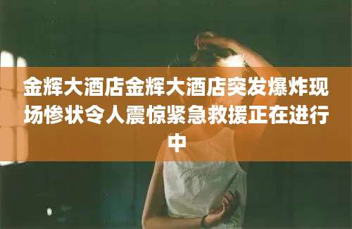 金辉大酒店金辉大酒店突发爆炸现场惨状令人震惊紧急救援正在进行中