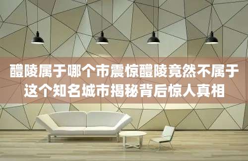 醴陵属于哪个市震惊醴陵竟然不属于这个知名城市揭秘背后惊人真相