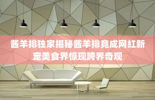 酱羊排独家揭秘酱羊排竟成网红新宠美食界惊现跨界奇观