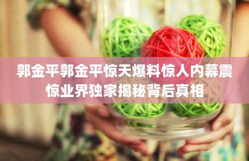 郭金平郭金平惊天爆料惊人内幕震惊业界独家揭秘背后真相