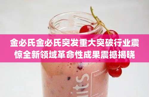 金必氏金必氏突发重大突破行业震惊全新领域革命性成果震撼揭晓