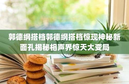 郭德纲搭档郭德纲搭档惊现神秘新面孔揭秘相声界惊天大变局