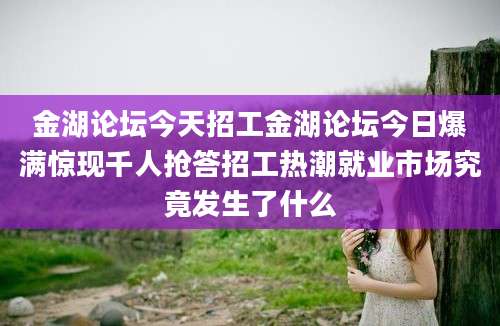 金湖论坛今天招工金湖论坛今日爆满惊现千人抢答招工热潮就业市场究竟发生了什么