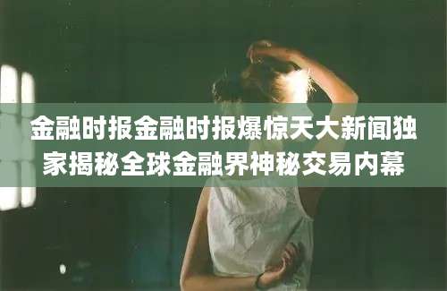金融时报金融时报爆惊天大新闻独家揭秘全球金融界神秘交易内幕