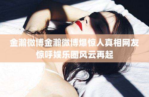 金瀚微博金瀚微博爆惊人真相网友惊呼娱乐圈风云再起