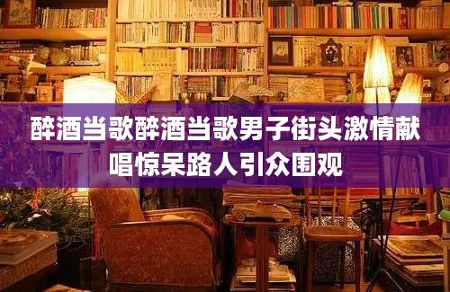 醉酒当歌醉酒当歌男子街头激情献唱惊呆路人引众围观
