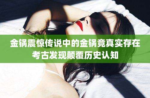 金锅震惊传说中的金锅竟真实存在考古发现颠覆历史认知