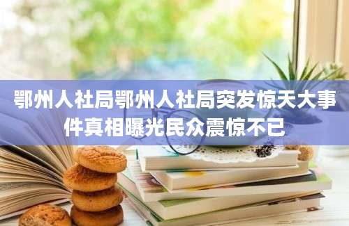 鄂州人社局鄂州人社局突发惊天大事件真相曝光民众震惊不已