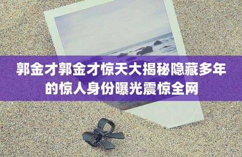 郭金才郭金才惊天大揭秘隐藏多年的惊人身份曝光震惊全网