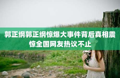 郭正纲郭正纲惊爆大事件背后真相震惊全国网友热议不止
