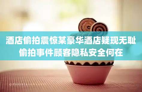 酒店偷拍震惊某豪华酒店疑现无耻偷拍事件顾客隐私安全何在